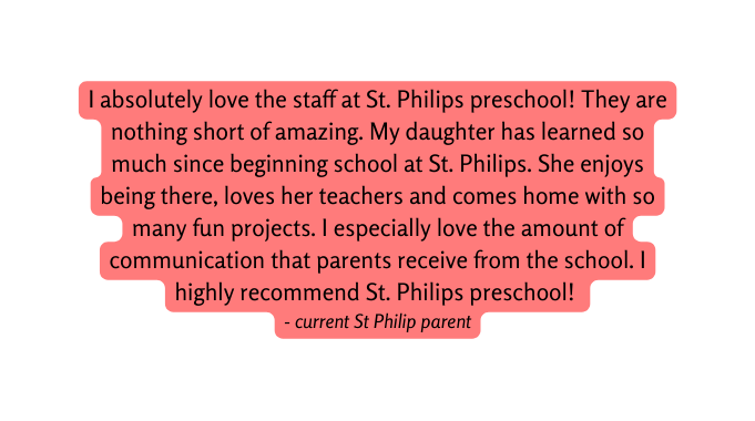I absolutely love the staff at St Philips preschool They are nothing short of amazing My daughter has learned so much since beginning school at St Philips She enjoys being there loves her teachers and comes home with so many fun projects I especially love the amount of communication that parents receive from the school I highly recommend St Philips preschool current St Philip parent