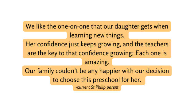 We like the one on one that our daughter gets when learning new things Her confidence just keeps growing and the teachers are the key to that confidence growing Each one is amazing Our family couldn t be any happier with our decision to choose this preschool for her current St Philip parent